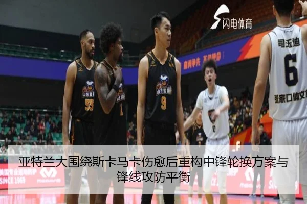亚特兰大围绕斯卡马卡伤愈后重构中锋轮换方案与锋线攻防平衡
