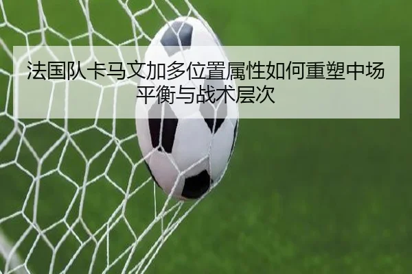 法国队卡马文加多位置属性如何重塑中场平衡与战术层次
