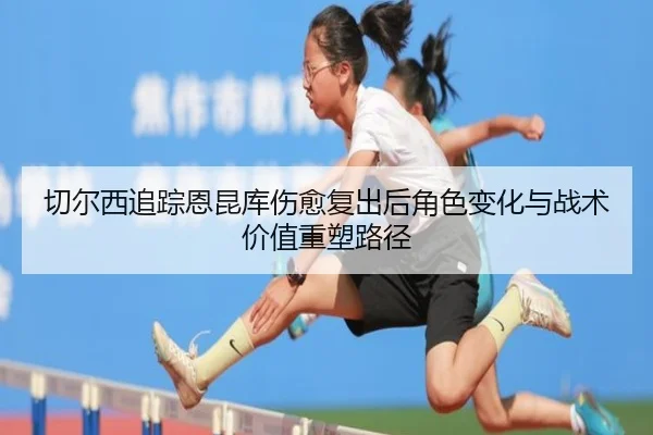 切尔西追踪恩昆库伤愈复出后角色变化与战术价值重塑路径