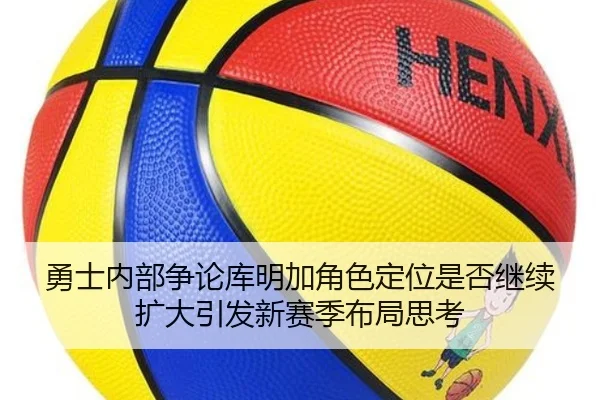 勇士内部争论库明加角色定位是否继续扩大引发新赛季布局思考