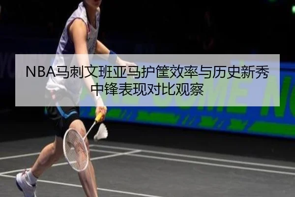 NBA马刺文班亚马护筐效率与历史新秀中锋表现对比观察