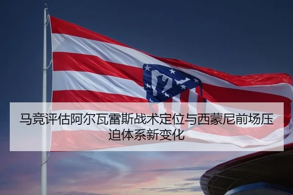 马竞评估阿尔瓦雷斯战术定位与西蒙尼前场压迫体系新变化